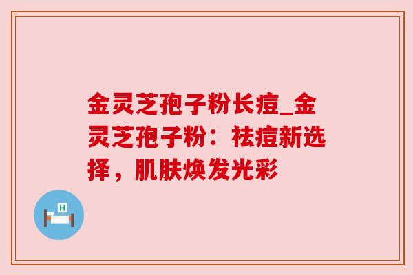 金灵芝孢子粉长痘_金灵芝孢子粉:祛痘新选择,肌肤焕发光彩