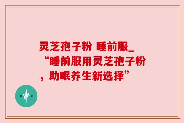灵芝孢子粉 睡前服_“睡前服用灵芝孢子粉,助眠养生新选择”
