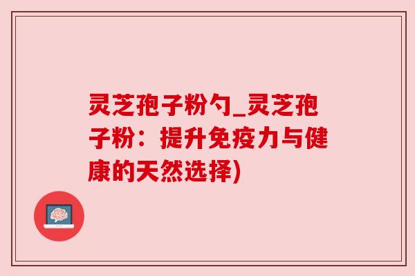 灵芝孢子粉勺_灵芝孢子粉:提升免疫力与健康的天然选择)