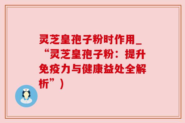 灵芝皇孢子粉时作用_“灵芝皇孢子粉:提升免疫力与健康益处全解析”)