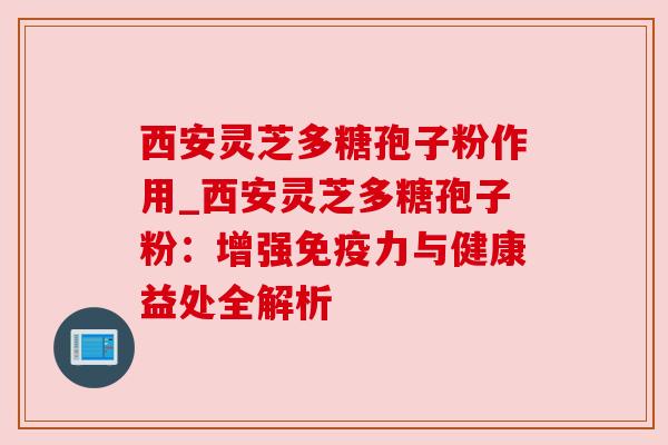西安灵芝多糖孢子粉作用_西安灵芝多糖孢子粉:增强免疫力与健康益处全解析