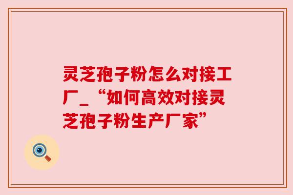 灵芝孢子粉怎么对接工厂_“如何高效对接灵芝孢子粉生产厂家”