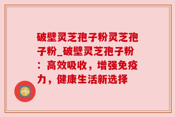 破壁灵芝孢子粉灵芝孢子粉_破壁灵芝孢子粉:高效吸收,增强免疫力,健康生活新选择