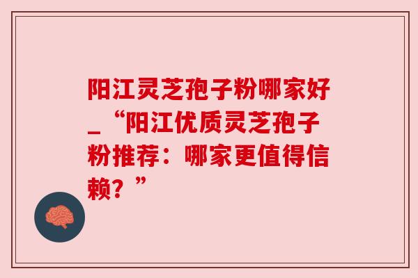 阳江灵芝孢子粉哪家好_“阳江优质灵芝孢子粉推荐:哪家更值得信赖?”