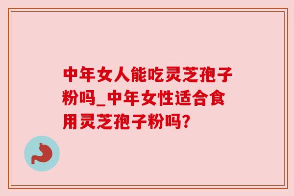 中年女人能吃灵芝孢子粉吗_中年女性适合食用灵芝孢子粉吗?