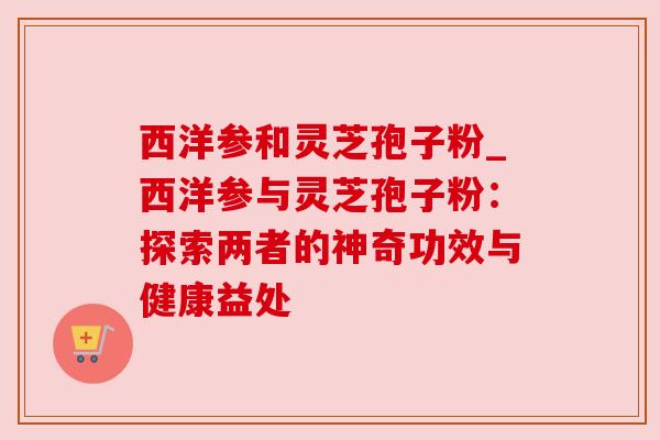 西洋参和灵芝孢子粉_西洋参与灵芝孢子粉:探索两者的神奇功效与健康益处