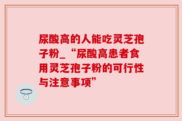 尿酸高的人能吃灵芝孢子粉_“尿酸高患者食用灵芝孢子粉的可行性与注意事项”
