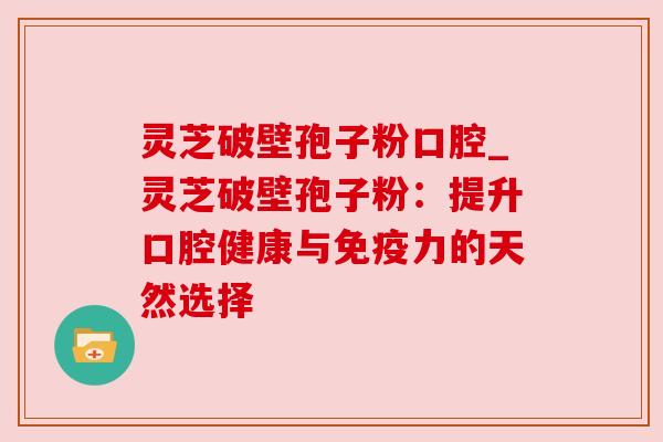 灵芝破壁孢子粉口腔_灵芝破壁孢子粉：提升口腔健康与免疫力的天然选择