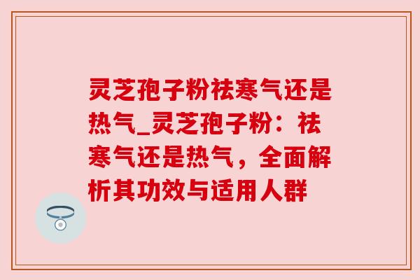 灵芝孢子粉祛寒气还是热气_灵芝孢子粉:祛寒气还是热气,全面解析其功效与适用人群