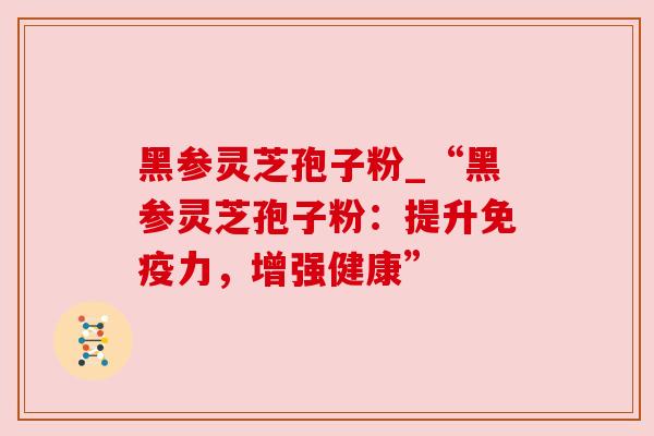 黑参灵芝孢子粉_“黑参灵芝孢子粉:提升免疫力,增强健康”
