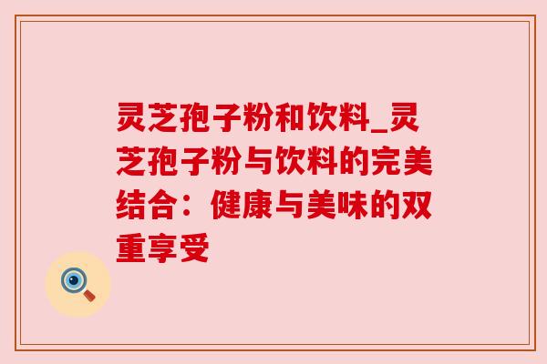 灵芝孢子粉和饮料_灵芝孢子粉与饮料的完美结合：健康与美味的双重享受