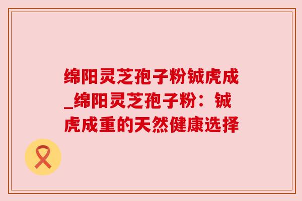 绵阳灵芝孢子粉铖虎成_绵阳灵芝孢子粉：铖虎成重的天然健康选择