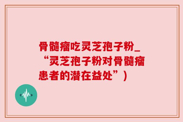 骨髓瘤吃灵芝孢子粉_“灵芝孢子粉对骨髓瘤患者的潜在益处”)