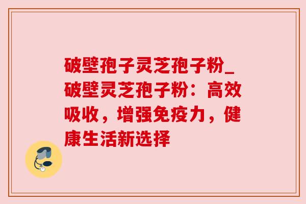 破壁孢子灵芝孢子粉_破壁灵芝孢子粉:高效吸收,增强免疫力,健康生活新选择