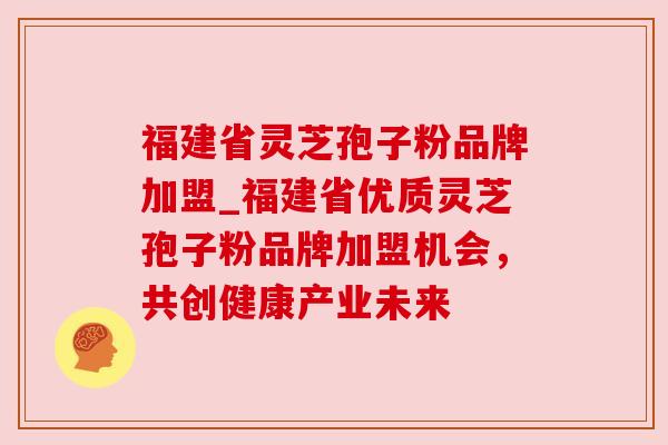 福建省灵芝孢子粉品牌加盟_福建省优质灵芝孢子粉品牌加盟机会,共创健康产业未来