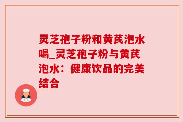 灵芝孢子粉和黄芪泡水喝_灵芝孢子粉与黄芪泡水：健康饮品的完美结合