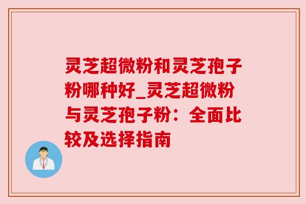 灵芝超微粉和灵芝孢子粉哪种好_灵芝超微粉与灵芝孢子粉：全面比较及选择指南
