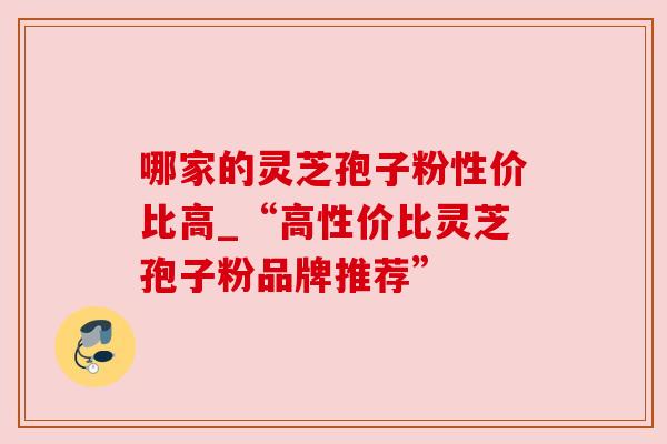 哪家的灵芝孢子粉性价比高_“高性价比灵芝孢子粉品牌推荐”