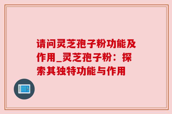 请问灵芝孢子粉功能及作用_灵芝孢子粉:探索其独特功能与作用