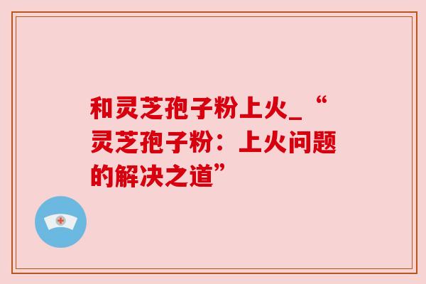 和灵芝孢子粉上火_“灵芝孢子粉:上火问题的解决之道”