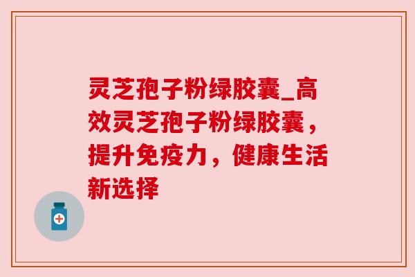 灵芝孢子粉绿胶囊_高效灵芝孢子粉绿胶囊，提升免疫力，健康生活新选择