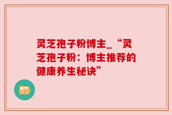 灵芝孢子粉博主_“灵芝孢子粉:博主推荐的健康养生秘诀”