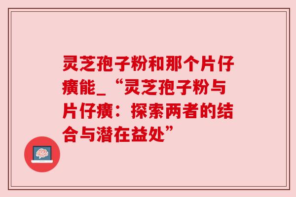 灵芝孢子粉和那个片仔癀能_“灵芝孢子粉与片仔癀:探索两者的结合与潜在益处”