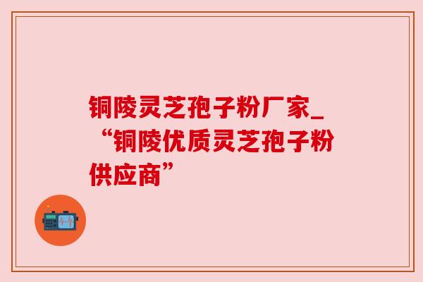 铜陵灵芝孢子粉厂家_“铜陵优质灵芝孢子粉供应商”