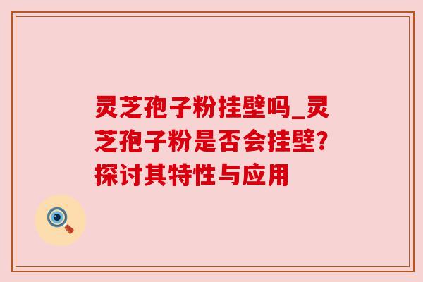 灵芝孢子粉挂壁吗_灵芝孢子粉是否会挂壁?探讨其特性与应用