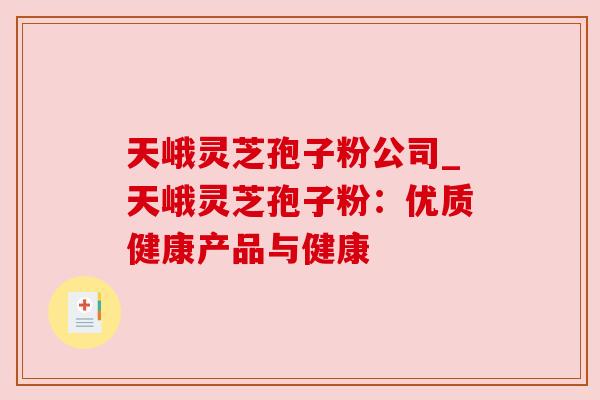 天峨灵芝孢子粉公司_天峨灵芝孢子粉:优质健康产品与健康