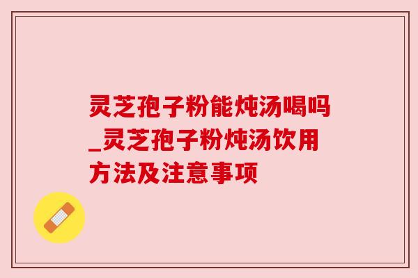 灵芝孢子粉能炖汤喝吗_灵芝孢子粉炖汤饮用方法及注意事项