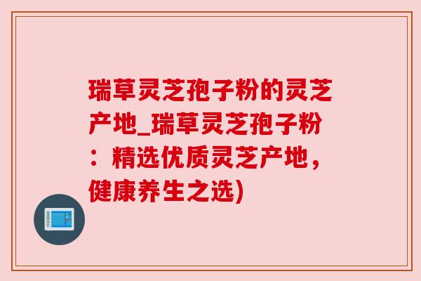 瑞草灵芝孢子粉的灵芝产地_瑞草灵芝孢子粉：精选优质灵芝产地，健康养生之选)