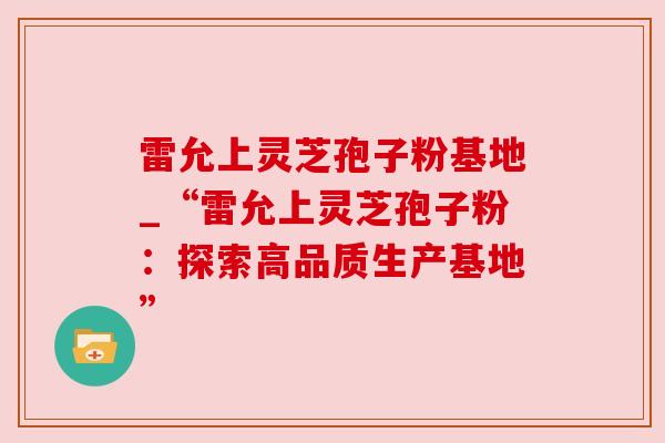 雷允上灵芝孢子粉基地_“雷允上灵芝孢子粉：探索高品质生产基地”