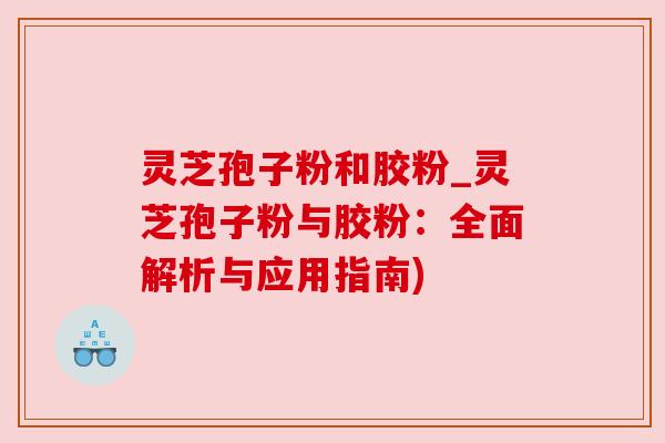 灵芝孢子粉和胶粉_灵芝孢子粉与胶粉：全面解析与应用指南)