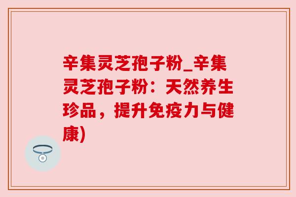 辛集灵芝孢子粉_辛集灵芝孢子粉:天然养生珍品,提升免疫力与健康)