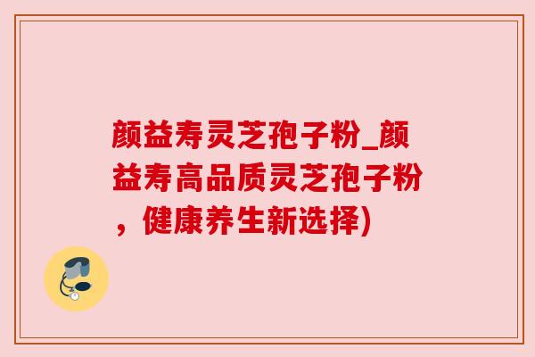 颜益寿灵芝孢子粉_颜益寿高品质灵芝孢子粉,健康养生新选择)