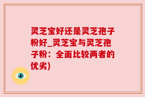 灵芝宝好还是灵芝孢子粉好_灵芝宝与灵芝孢子粉:全面比较两者的优劣)