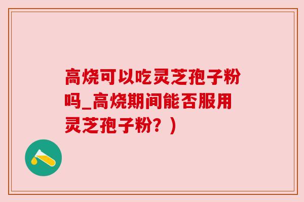 高烧可以吃灵芝孢子粉吗_高烧期间能否服用灵芝孢子粉?)