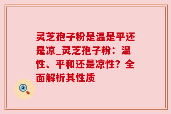 灵芝孢子粉是温是平还是凉_灵芝孢子粉:温性、平和还是凉性?全面解析其性质