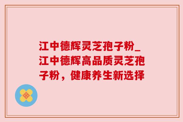江中德辉灵芝孢子粉_江中德辉高品质灵芝孢子粉，健康养生新选择