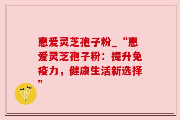 惠爱灵芝孢子粉_“惠爱灵芝孢子粉:提升免疫力,健康生活新选择”