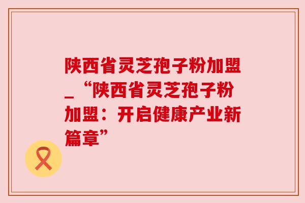 陕西省灵芝孢子粉加盟_“陕西省灵芝孢子粉加盟：开启健康产业新篇章”