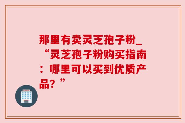 那里有卖灵芝孢子粉_“灵芝孢子粉购买指南:哪里可以买到优质产品?”