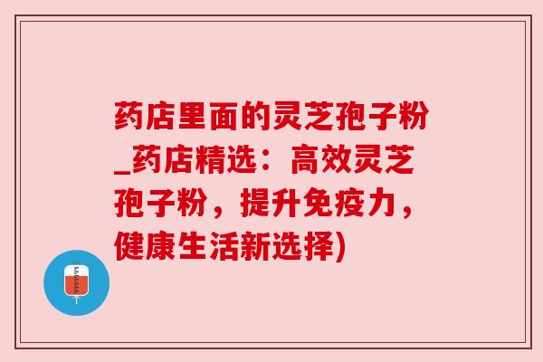 药店里面的灵芝孢子粉_药店精选:高效灵芝孢子粉,提升免疫力,健康生活新选择)