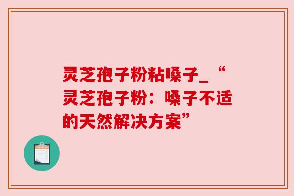 灵芝孢子粉粘嗓子_“灵芝孢子粉:嗓子不适的天然解决方案”