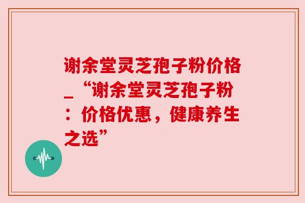 谢余堂灵芝孢子粉价格_“谢余堂灵芝孢子粉：价格优惠，健康养生之选”