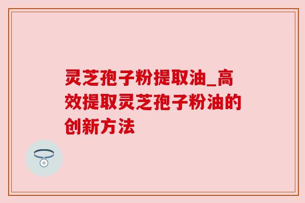 灵芝孢子粉提取油_高效提取灵芝孢子粉油的创新方法