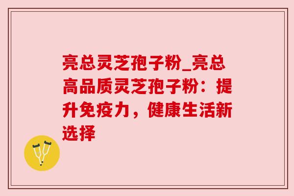 亮总灵芝孢子粉_亮总高品质灵芝孢子粉:提升免疫力,健康生活新选择