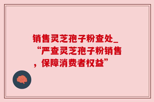 销售灵芝孢子粉查处_“严查灵芝孢子粉销售,保障消费者权益”