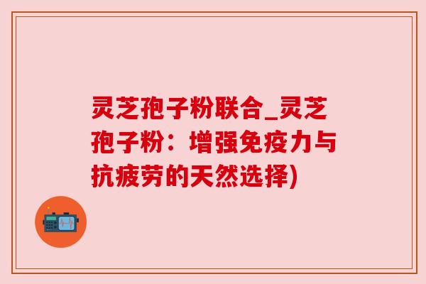 灵芝孢子粉联合_灵芝孢子粉：增强免疫力与抗疲劳的天然选择)
